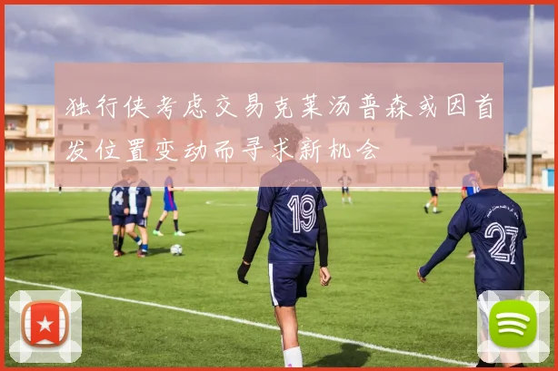 独行侠考虑交易克莱汤普森或因首发位置变动而寻求新机会