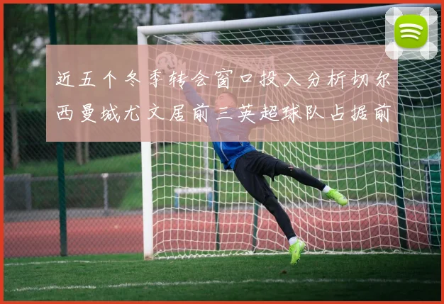 近五个冬季转会窗口投入分析切尔西曼城尤文居前三英超球队占据前十五名中的七席
