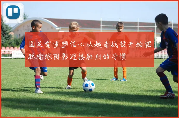 国足需重塑信心从越南战役开始摆脱输球阴影迎接胜利的习惯