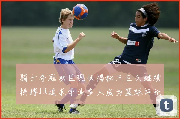 骑士夺冠功臣现状揭秘三巨头继续拼搏JR追求学业多人成为篮球评论员