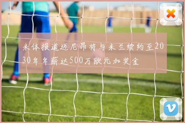 米体报道迈尼昂将与米兰续约至2030年年薪达500万欧元加奖金