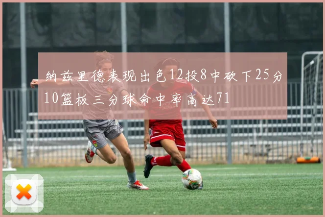纳兹里德表现出色12投8中砍下25分10篮板三分球命中率高达71