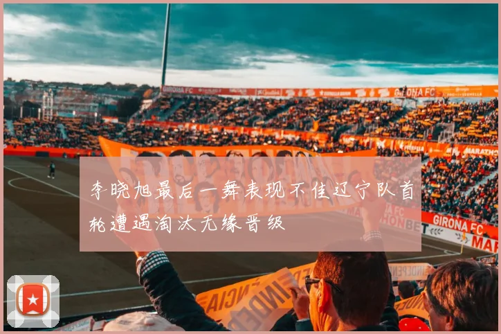 李晓旭最后一舞表现不佳辽宁队首轮遭遇淘汰无缘晋级