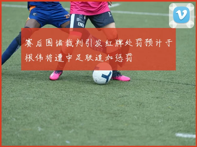 赛后围堵裁判引发红牌处罚预计于根伟将遭中足联追加惩罚