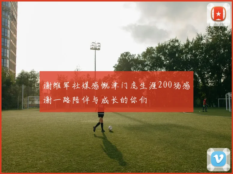 谢维军社媒感慨津门虎生涯200场感谢一路陪伴与成长的你们