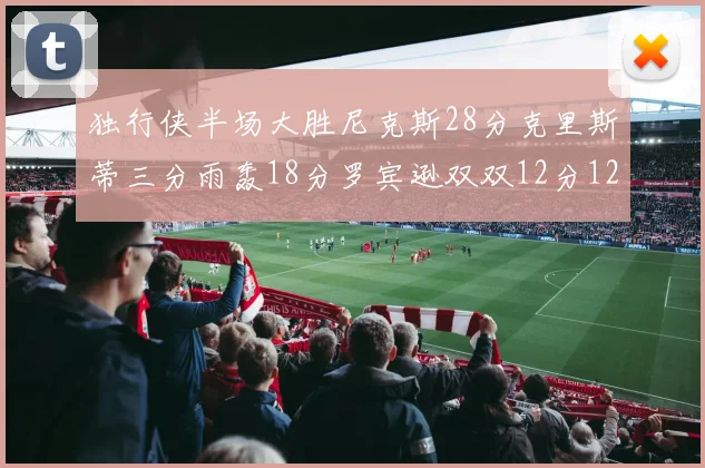 独行侠半场大胜尼克斯28分克里斯蒂三分雨轰18分罗宾逊双双12分12篮板表现出色