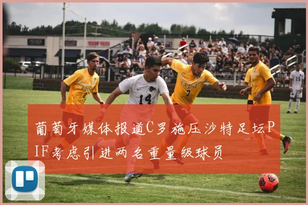 葡萄牙媒体报道C罗施压沙特足坛PIF考虑引进两名重量级球员