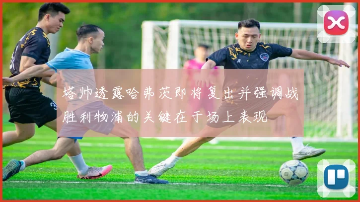 塔帅透露哈弗茨即将复出并强调战胜利物浦的关键在于场上表现