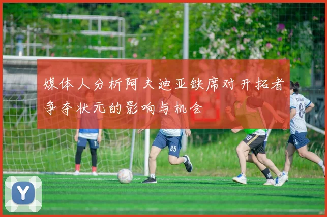 媒体人分析阿夫迪亚缺席对开拓者争夺状元的影响与机会
