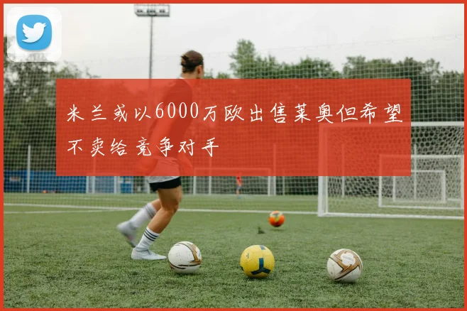 米兰或以6000万欧出售莱奥但希望不卖给竞争对手