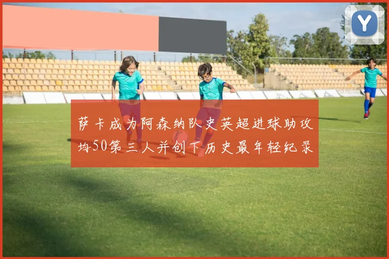 萨卡成为阿森纳队史英超进球助攻均50第三人并创下历史最年轻纪录
