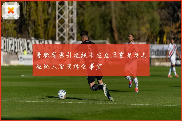 曼联有意引进纽卡左后卫霍尔与其经纪人洽谈转会事宜