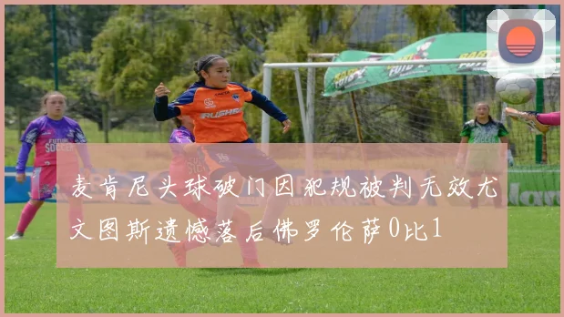 麦肯尼头球破门因犯规被判无效尤文图斯遗憾落后佛罗伦萨0比1