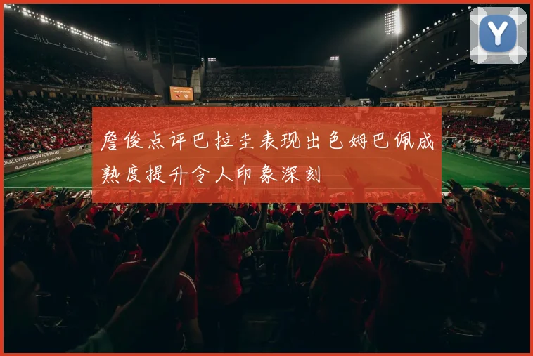 詹俊点评巴拉圭表现出色姆巴佩成熟度提升令人印象深刻