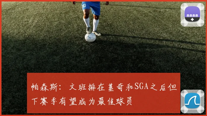 帕森斯：文班排在基奇和SGA之后但下赛季有望成为最佳球员