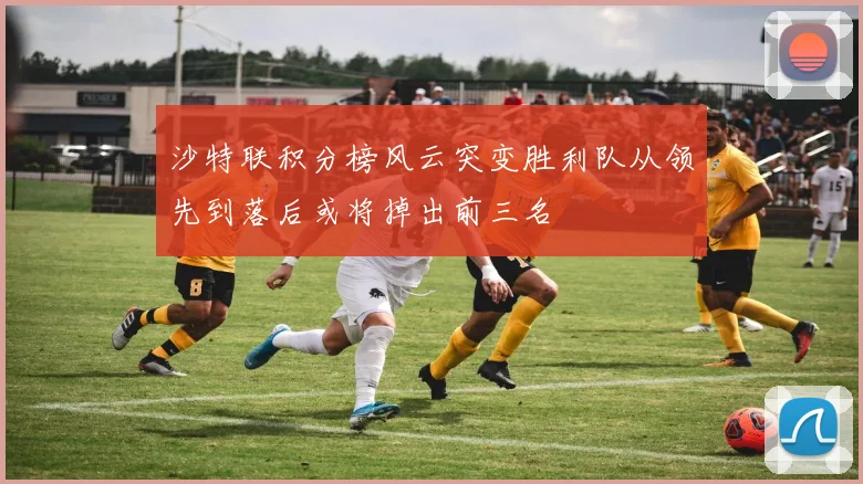 沙特联积分榜风云突变胜利队从领先到落后或将掉出前三名