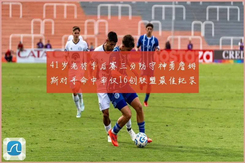 41岁老将季后赛三分防守神勇詹姆斯对手命中率仅16创联盟最佳纪录
